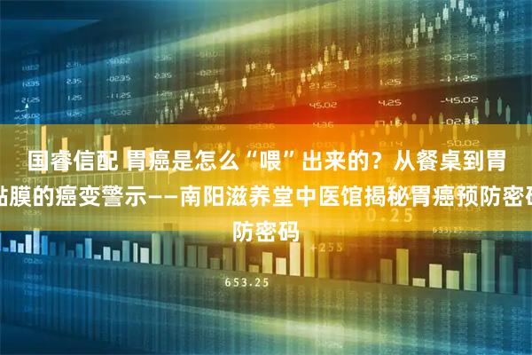 国睿信配 胃癌是怎么“喂”出来的？从餐桌到胃黏膜的癌变警示——南阳滋养堂中医馆揭秘胃癌预防密码