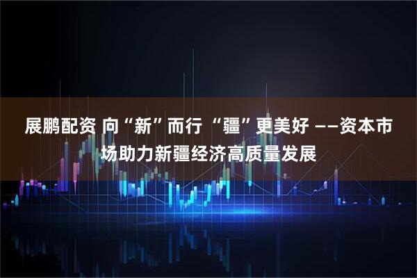 展鹏配资 向“新”而行 “疆”更美好 ——资本市场助力新疆经济高质量发展