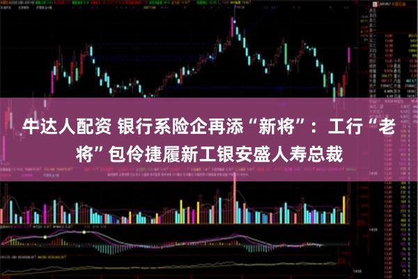 牛达人配资 银行系险企再添“新将”：工行“老将”包伶捷履新工银安盛人寿总裁