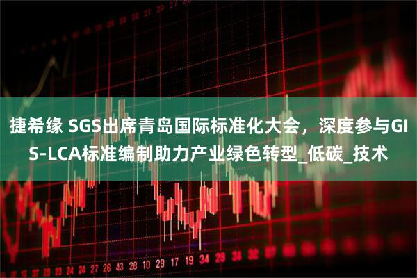 捷希缘 SGS出席青岛国际标准化大会，深度参与GIS-LCA标准编制助力产业绿色转型_低碳_技术