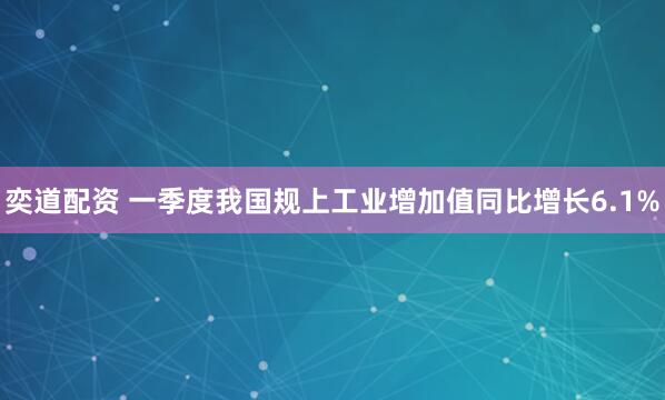 奕道配资 一季度我国规上工业增加值同比增长6.1%