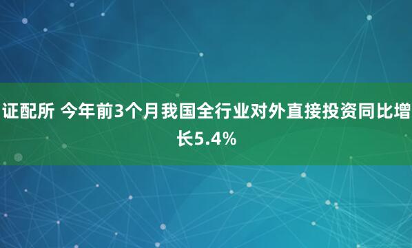 证配所 今年前3个月我国全行业对外直接投资同比增长5.4%