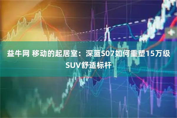 益牛网 移动的起居室：深蓝S07如何重塑15万级SUV舒适标杆
