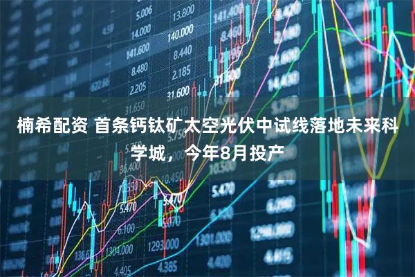 楠希配资 首条钙钛矿太空光伏中试线落地未来科学城，今年8月投产