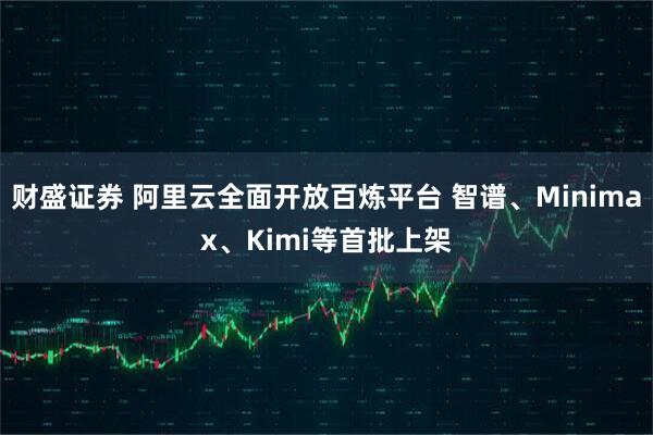 财盛证券 阿里云全面开放百炼平台 智谱、Minimax、Kimi等首批上架