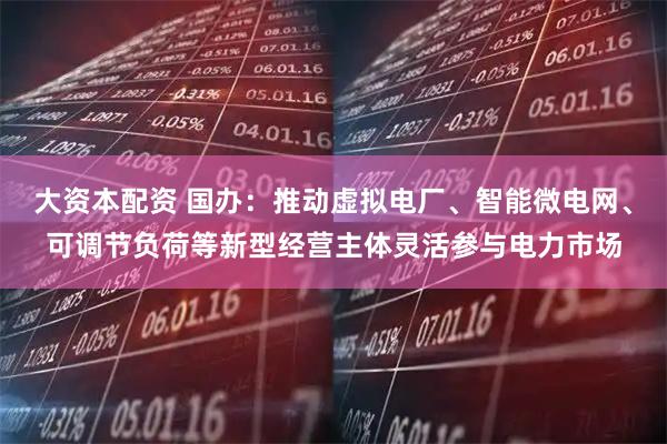 大资本配资 国办：推动虚拟电厂、智能微电网、可调节负荷等新型经营主体灵活参与电力市场