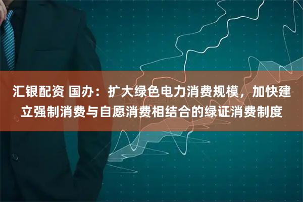 汇银配资 国办：扩大绿色电力消费规模，加快建立强制消费与自愿消费相结合的绿证消费制度
