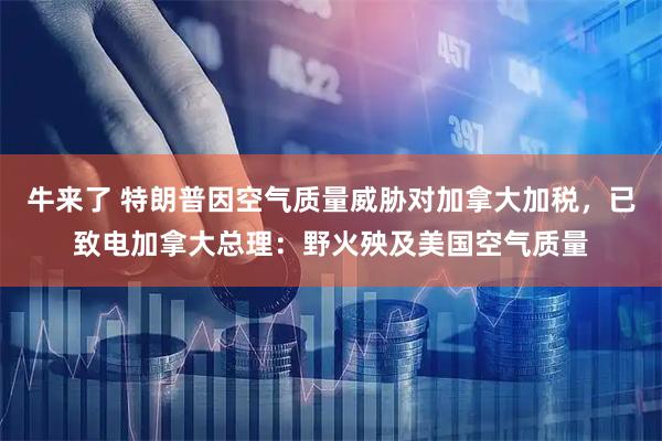 牛来了 特朗普因空气质量威胁对加拿大加税，已致电加拿大总理：野火殃及美国空气质量