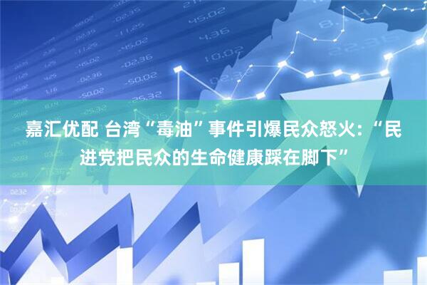 嘉汇优配 台湾“毒油”事件引爆民众怒火: “民进党把民众的生命健康踩在脚下”