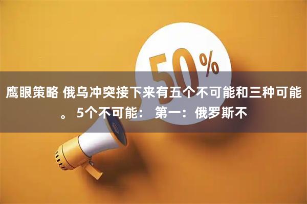 鹰眼策略 俄乌冲突接下来有五个不可能和三种可能。 5个不可能： 第一：俄罗斯不
