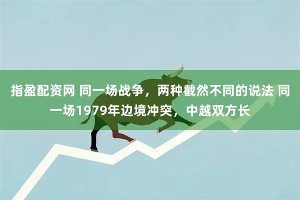 指盈配资网 同一场战争，两种截然不同的说法 同一场1979年边境冲突，中越双方长