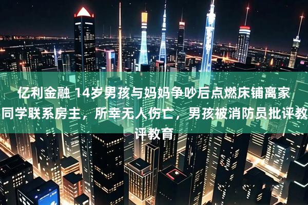 亿利金融 14岁男孩与妈妈争吵后点燃床铺离家，同学联系房主，所幸无人伤亡，男孩被消防员批评教育
